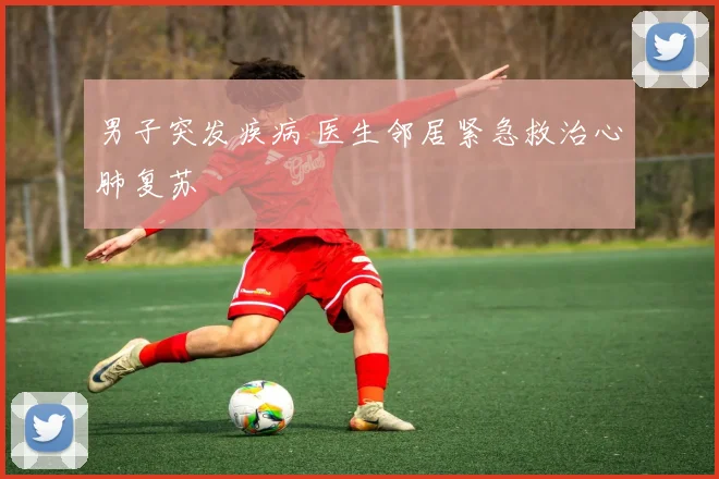 男子突发疾病 医生邻居紧急救治心肺复苏