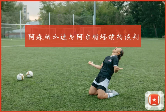 阿森纳加速与阿尔特塔续约谈判